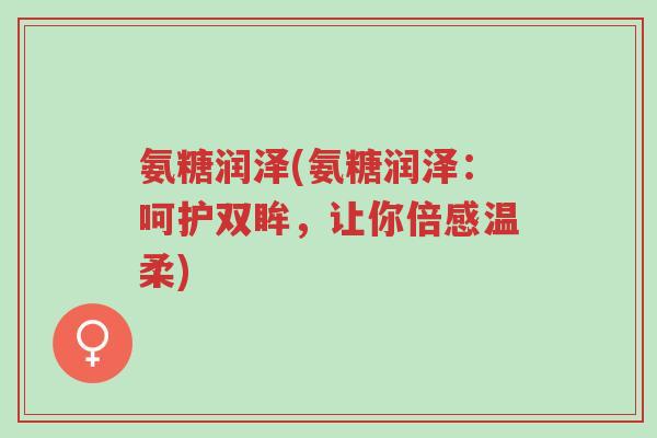 氨糖润泽(氨糖润泽:呵护双眸,让你倍感温柔)-第1张图片-超越 氨糖润泽(氨糖润泽:呵护双眸,让你倍感温柔)-第1张图片-超越