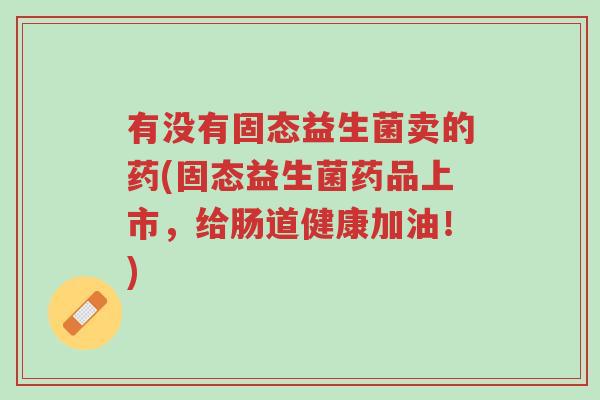 有没有固态益生菌卖的药(固态益生菌药品上市,给肠道健康加油!)-第1张图片-超越 有没有固态益生菌卖的药(固态益生菌药品上市,给肠道健康加油!)-第1张图片-超越