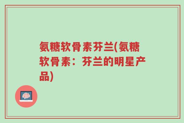 氨糖软骨素芬兰(氨糖软骨素:芬兰的明星产品)-第1张图片-超越 氨糖软骨素芬兰(氨糖软骨素:芬兰的明星产品)-第1张图片-超越
