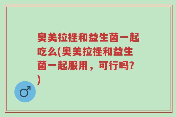 奥美拉挫和益生菌一起吃么(奥美拉挫和益生菌一起服用，可行吗？)-第1张图片-超越