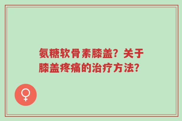 氨糖软骨素膝盖?关于膝盖疼痛的治疗方法?-第1张图片-超越 氨糖软骨素膝盖?关于膝盖疼痛的治疗方法?-第1张图片-超越