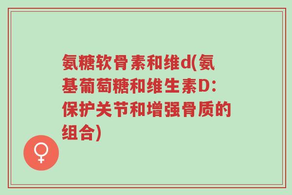 氨糖软骨素和维d(氨基葡萄糖和维生素D:保护关节和增强骨质的组合)-第1张图片-超越 氨糖软骨素和维d(氨基葡萄糖和维生素D:保护关节和增强骨质的组合)-第1张图片-超越