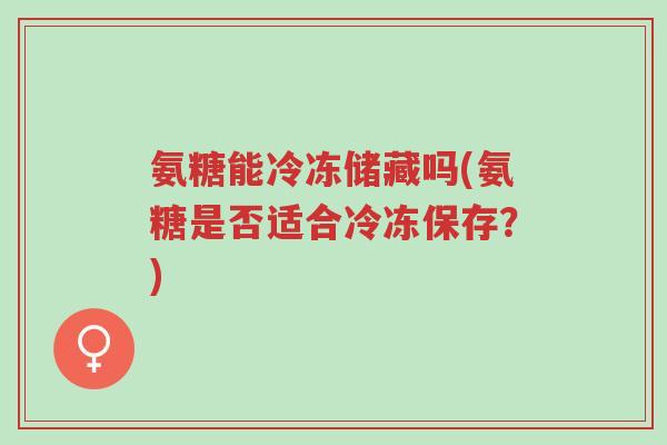 氨糖能冷冻储藏吗(氨糖是否适合冷冻保存?)-第1张图片-超越 氨糖能冷冻储藏吗(氨糖是否适合冷冻保存?)-第1张图片-超越