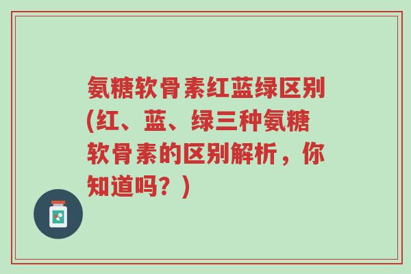 氨糖软骨素红蓝绿区别(红、蓝、绿三种氨糖软骨素的区别解析,你知道吗?)-第1张图片-超越 氨糖软骨素红蓝绿区别(红、蓝、绿三种氨糖软骨素的区别解析,你知道吗?)-第1张图片-超越