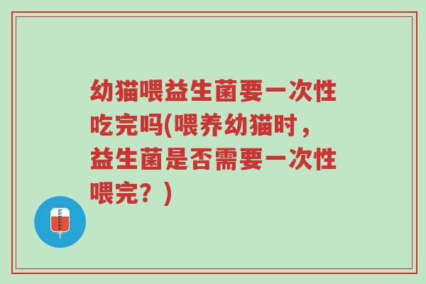 幼猫喂益生菌要一次性吃完吗(喂养幼猫时,益生菌是否需要一次性喂完?)-第1张图片-超越 幼猫喂益生菌要一次性吃完吗(喂养幼猫时,益生菌是否需要一次性喂完?)-第1张图片-超越