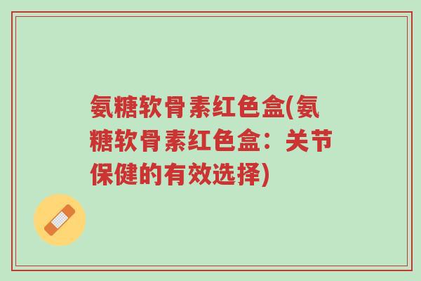 氨糖软骨素红色盒(氨糖软骨素红色盒:关节保健的有效选择)-第1张图片-超越 氨糖软骨素红色盒(氨糖软骨素红色盒:关节保健的有效选择)-第1张图片-超越