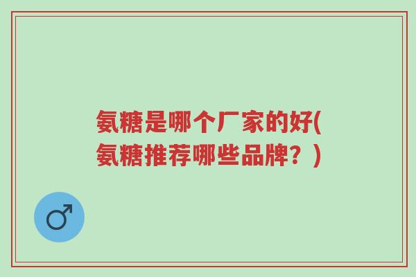 氨糖是哪个厂家的好(氨糖推荐哪些品牌?)-第1张图片-超越 氨糖是哪个厂家的好(氨糖推荐哪些品牌?)-第1张图片-超越