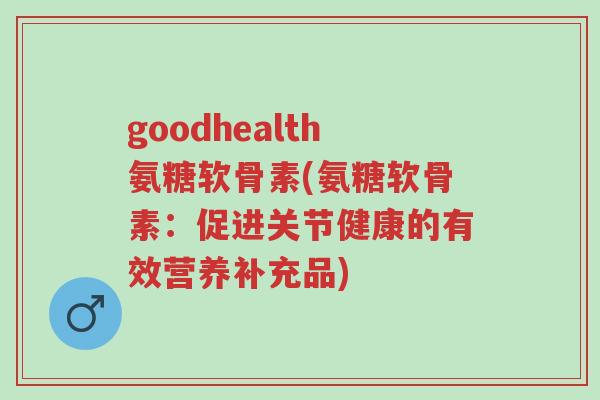 goodhealth氨糖软骨素(氨糖软骨素:促进关节健康的有效营养补充品)-第1张图片-超越 goodhealth氨糖软骨素(氨糖软骨素:促进关节健康的有效营养补充品)-第1张图片-超越