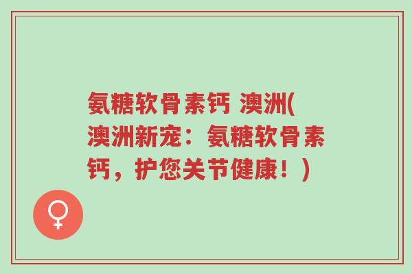 氨糖软骨素钙 澳洲(澳洲新宠:氨糖软骨素钙,护您关节健康!)-第1张图片-超越 氨糖软骨素钙 澳洲(澳洲新宠:氨糖软骨素钙,护您关节健康!)-第1张图片-超越