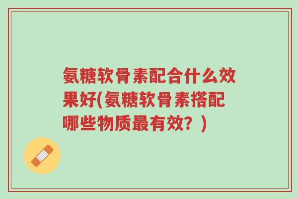 氨糖软骨素配合什么效果好(氨糖软骨素搭配哪些物质最有效?)-第1张图片-超越 氨糖软骨素配合什么效果好(氨糖软骨素搭配哪些物质最有效?)-第1张图片-超越