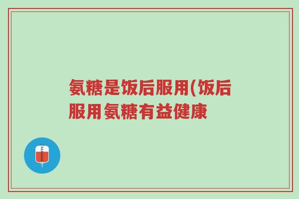 氨糖是饭后服用(饭后服用氨糖有益健康-第1张图片-超越 氨糖是饭后服用(饭后服用氨糖有益健康-第1张图片-超越