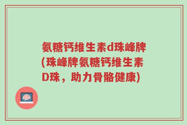 氨糖钙维生素d珠峰牌(珠峰牌氨糖钙维生素D珠,助力骨骼健康)-第1张图片-超越 氨糖钙维生素d珠峰牌(珠峰牌氨糖钙维生素D珠,助力骨骼健康)-第1张图片-超越