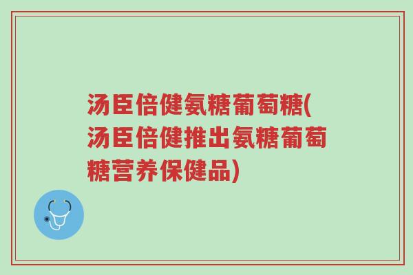 汤臣倍健氨糖葡萄糖(汤臣倍健推出氨糖葡萄糖营养保健品)-第1张图片-超越
