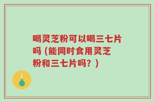 喝灵芝粉可以喝三七片吗 (能同时食用灵芝粉和三七片吗?)-第1张图片-超越 喝灵芝粉可以喝三七片吗 (能同时食用灵芝粉和三七片吗?)-第1张图片-超越