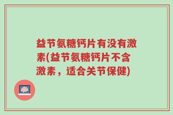 益节氨糖钙片有没有激素(益节氨糖钙片不含激素,适合关节保健)-第1张图片-超越 益节氨糖钙片有没有激素(益节氨糖钙片不含激素,适合关节保健)-第1张图片-超越