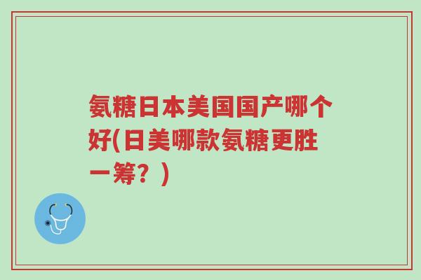 氨糖日本美国国产哪个好(日美哪款氨糖更胜一筹?)-第1张图片-超越 氨糖日本美国国产哪个好(日美哪款氨糖更胜一筹?)-第1张图片-超越