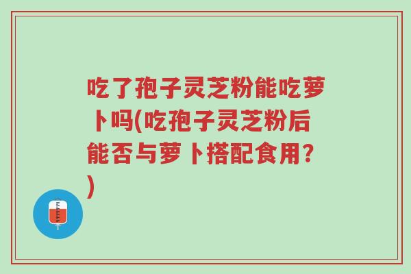 吃了孢子灵芝粉能吃萝卜吗(吃孢子灵芝粉后能否与萝卜搭配食用?)-第1张图片-超越 吃了孢子灵芝粉能吃萝卜吗(吃孢子灵芝粉后能否与萝卜搭配食用?)-第1张图片-超越