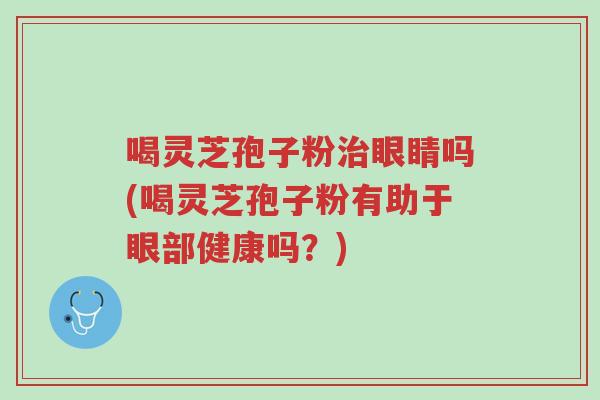 喝灵芝孢子粉治眼睛吗(喝灵芝孢子粉有助于眼部健康吗?)-第1张图片-超越 喝灵芝孢子粉治眼睛吗(喝灵芝孢子粉有助于眼部健康吗?)-第1张图片-超越