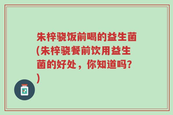 朱梓骁饭前喝的益生菌(朱梓骁餐前饮用益生菌的好处,你知道吗?)-第1张图片-超越 朱梓骁饭前喝的益生菌(朱梓骁餐前饮用益生菌的好处,你知道吗?)-第1张图片-超越