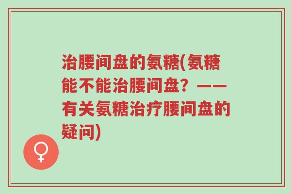 治腰间盘的氨糖(氨糖能不能治腰间盘?——有关氨糖治疗腰间盘的疑问)-第1张图片-超越 治腰间盘的氨糖(氨糖能不能治腰间盘?——有关氨糖治疗腰间盘的疑问)-第1张图片-超越
