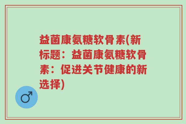 益菌康氨糖软骨素(新标题:益菌康氨糖软骨素:促进关节健康的新选择)-第1张图片-超越 益菌康氨糖软骨素(新标题:益菌康氨糖软骨素:促进关节健康的新选择)-第1张图片-超越