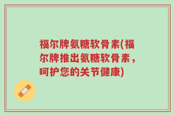 福尔牌氨糖软骨素(福尔牌推出氨糖软骨素,呵护您的关节健康)-第1张图片-超越 福尔牌氨糖软骨素(福尔牌推出氨糖软骨素,呵护您的关节健康)-第1张图片-超越