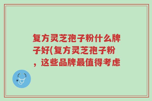 复方灵芝孢子粉什么牌子好(复方灵芝孢子粉,这些品牌最值得考虑-第1张图片-超越 复方灵芝孢子粉什么牌子好(复方灵芝孢子粉,这些品牌最值得考虑-第1张图片-超越
