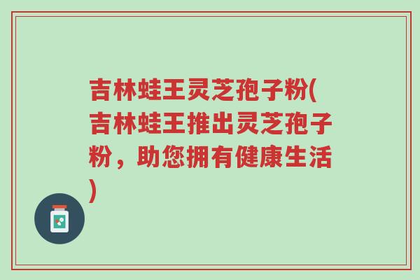 吉林蛙王灵芝孢子粉(吉林蛙王推出灵芝孢子粉,助您拥有健康生活)-第1张图片-超越 吉林蛙王灵芝孢子粉(吉林蛙王推出灵芝孢子粉,助您拥有健康生活)-第1张图片-超越