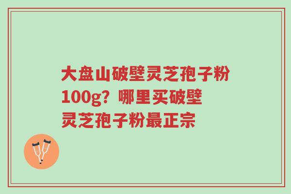 大盘山破壁灵芝孢子粉100g?哪里买破壁灵芝孢子粉最正宗-第1张图片-超越 大盘山破壁灵芝孢子粉100g?哪里买破壁灵芝孢子粉最正宗-第1张图片-超越