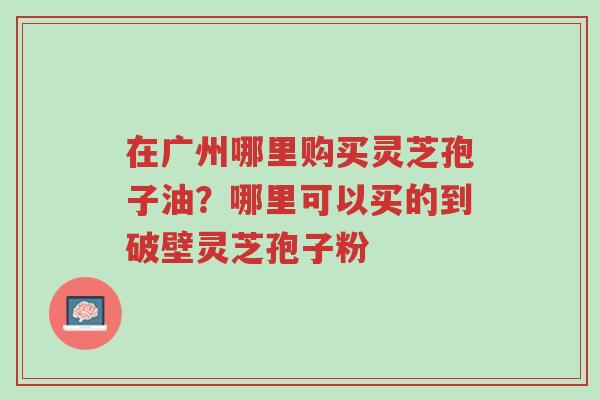在广州哪里购买灵芝孢子油?哪里可以买的到破壁灵芝孢子粉-第1张图片-超越 在广州哪里购买灵芝孢子油?哪里可以买的到破壁灵芝孢子粉-第1张图片-超越