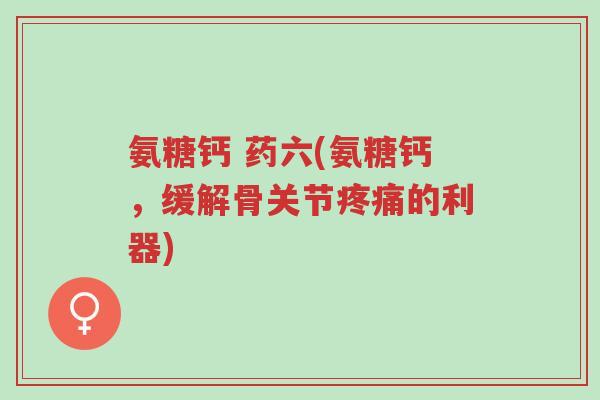 氨糖钙 药六(氨糖钙,缓解骨关节疼痛的利器)-第1张图片-超越 氨糖钙 药六(氨糖钙,缓解骨关节疼痛的利器)-第1张图片-超越