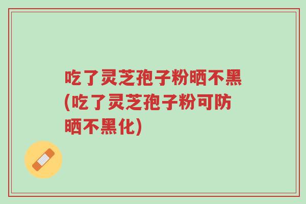 吃了灵芝孢子粉晒不黑(吃了灵芝孢子粉可防晒不黑化)-第1张图片-超越 吃了灵芝孢子粉晒不黑(吃了灵芝孢子粉可防晒不黑化)-第1张图片-超越