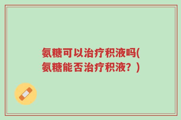 氨糖可以治疗积液吗(氨糖能否治疗积液?)-第1张图片-超越 氨糖可以治疗积液吗(氨糖能否治疗积液?)-第1张图片-超越