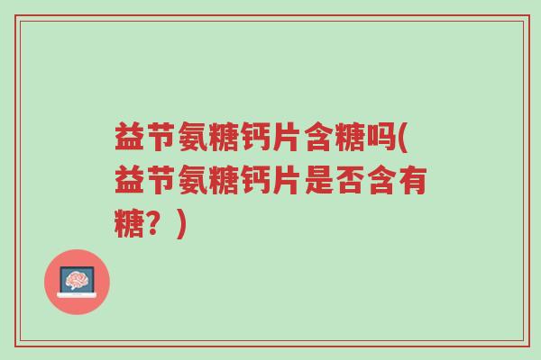 益节氨糖钙片含糖吗(益节氨糖钙片是否含有糖?)-第1张图片-超越 益节氨糖钙片含糖吗(益节氨糖钙片是否含有糖?)-第1张图片-超越