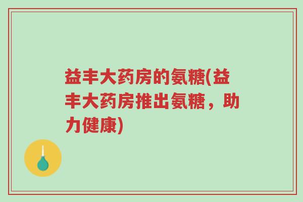 益丰大药房的氨糖(益丰大药房推出氨糖,助力健康)-第1张图片-超越 益丰大药房的氨糖(益丰大药房推出氨糖,助力健康)-第1张图片-超越