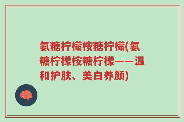 氨糖柠檬桉糖柠檬(氨糖柠檬桉糖柠檬——温和护肤、美白养颜)-第1张图片-超越 氨糖柠檬桉糖柠檬(氨糖柠檬桉糖柠檬——温和护肤、美白养颜)-第1张图片-超越