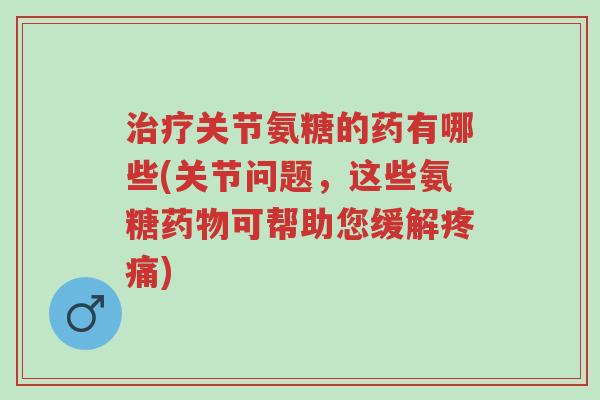 治疗关节氨糖的药有哪些(关节问题,这些氨糖药物可帮助您缓解疼痛)-第1张图片-超越 治疗关节氨糖的药有哪些(关节问题,这些氨糖药物可帮助您缓解疼痛)-第1张图片-超越