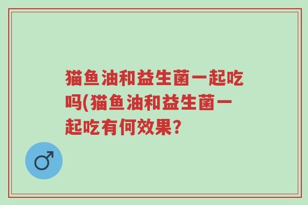 猫鱼油和益生菌一起吃吗(猫鱼油和益生菌一起吃有何效果?-第1张图片-超越 猫鱼油和益生菌一起吃吗(猫鱼油和益生菌一起吃有何效果?-第1张图片-超越