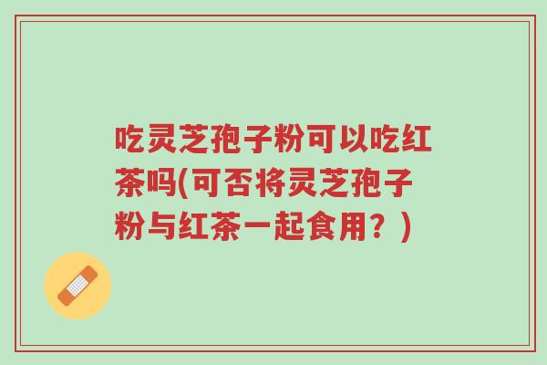 吃灵芝孢子粉可以吃红茶吗(可否将灵芝孢子粉与红茶一起食用?)-第1张图片-超越 吃灵芝孢子粉可以吃红茶吗(可否将灵芝孢子粉与红茶一起食用?)-第1张图片-超越