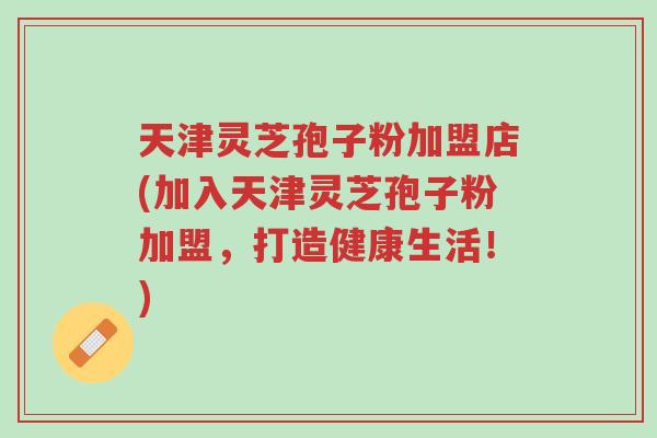 天津灵芝孢子粉加盟店(加入天津灵芝孢子粉加盟，打造健康生活！)-第1张图片-超越