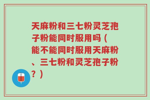 天麻粉和三七粉灵芝孢子粉能同时服用吗 (能不能同时服用天麻粉、三七粉和灵芝孢子粉?)-第1张图片-超越 天麻粉和三七粉灵芝孢子粉能同时服用吗 (能不能同时服用天麻粉、三七粉和灵芝孢子粉?)-第1张图片-超越
