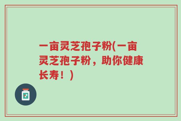 一亩灵芝孢子粉(一亩灵芝孢子粉,助你健康长寿!)-第1张图片-超越 一亩灵芝孢子粉(一亩灵芝孢子粉,助你健康长寿!)-第1张图片-超越