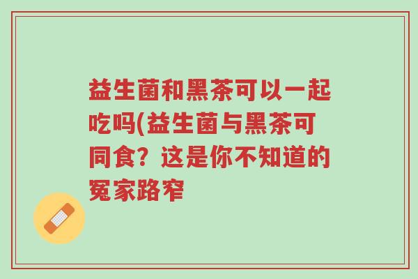益生菌和黑茶可以一起吃吗(益生菌与黑茶可同食?这是你不知道的冤家路窄-第1张图片-超越 益生菌和黑茶可以一起吃吗(益生菌与黑茶可同食?这是你不知道的冤家路窄-第1张图片-超越