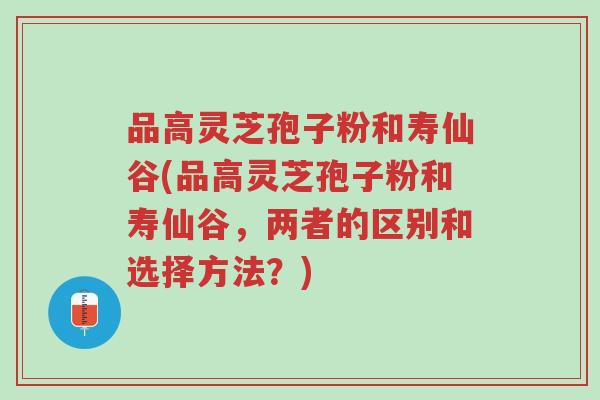 品高灵芝孢子粉和寿仙谷(品高灵芝孢子粉和寿仙谷,两者的区别和选择方法?)-第1张图片-超越 品高灵芝孢子粉和寿仙谷(品高灵芝孢子粉和寿仙谷,两者的区别和选择方法?)-第1张图片-超越