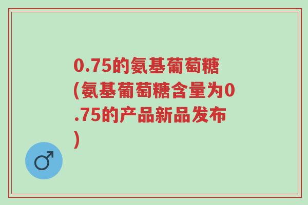 0.75的氨基葡萄糖(氨基葡萄糖含量为0.75的产品新品发布)-第1张图片-超越 0.75的氨基葡萄糖(氨基葡萄糖含量为0.75的产品新品发布)-第1张图片-超越