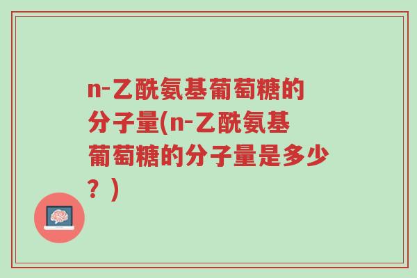 n-乙酰氨基葡萄糖的分子量(n-乙酰氨基葡萄糖的分子量是多少?)-第1张图片-超越 n-乙酰氨基葡萄糖的分子量(n-乙酰氨基葡萄糖的分子量是多少?)-第1张图片-超越
