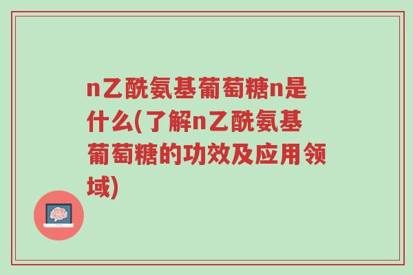 n乙酰氨基葡萄糖n是什么(了解n乙酰氨基葡萄糖的功效及应用领域)-第1张图片-超越 n乙酰氨基葡萄糖n是什么(了解n乙酰氨基葡萄糖的功效及应用领域)-第1张图片-超越