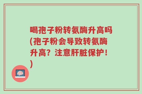 喝孢子粉转氨酶升高吗(孢子粉会导致转氨酶升高?注意肝脏保护!)-第1张图片-超越 喝孢子粉转氨酶升高吗(孢子粉会导致转氨酶升高?注意肝脏保护!)-第1张图片-超越