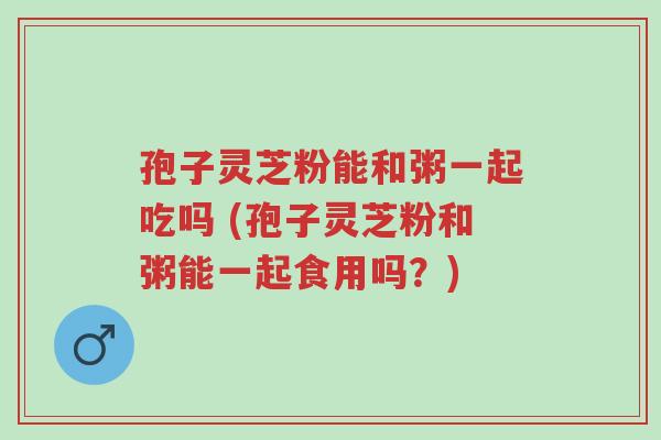 孢子灵芝粉能和粥一起吃吗 (孢子灵芝粉和粥能一起食用吗?)-第1张图片-超越 孢子灵芝粉能和粥一起吃吗 (孢子灵芝粉和粥能一起食用吗?)-第1张图片-超越
