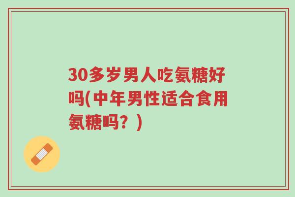 30多岁男人吃氨糖好吗(中年男性适合食用氨糖吗?)-第1张图片-超越 30多岁男人吃氨糖好吗(中年男性适合食用氨糖吗?)-第1张图片-超越